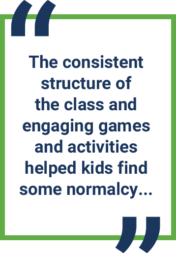 Quotes:   The consistent structure of  the class and  engaging games and activities helped kids find some normalcy...